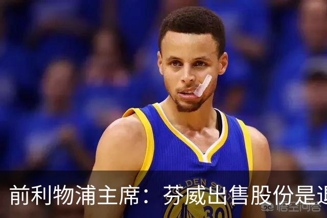 前利物浦主席：芬威出售股份是退出利物浦的开始，他们很负责任